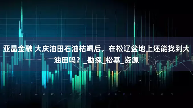 亚晶金融 大庆油田石油枯竭后，在松辽盆地上还能找到大油田吗？_勘探_松基_资源