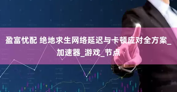 盈富忧配 绝地求生网络延迟与卡顿应对全方案_加速器_游戏_节点