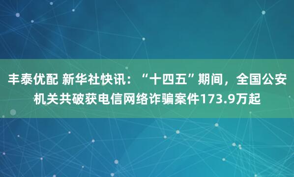 丰泰优配 新华社快讯：“十四五”期间，全国公安机关共破获电信网络诈骗案件173.9万起