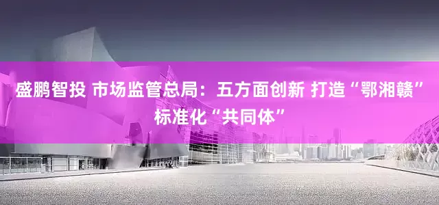 盛鹏智投 市场监管总局：五方面创新 打造“鄂湘赣”标准化“共同体”