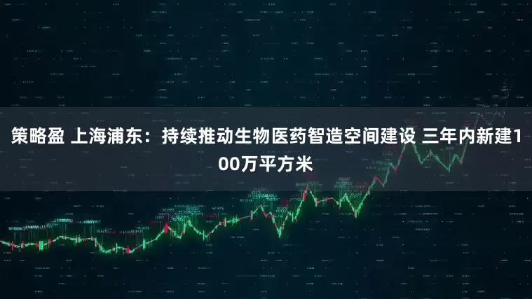 策略盈 上海浦东：持续推动生物医药智造空间建设 三年内新建100万平方米