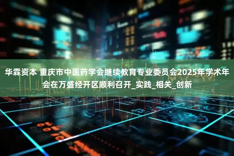 华霖资本 重庆市中医药学会继续教育专业委员会2025年学术年会在万盛经开区顺利召开_实践_相关_创新