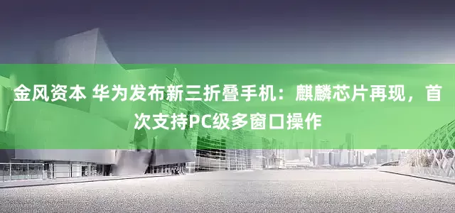 金风资本 华为发布新三折叠手机：麒麟芯片再现，首次支持PC级多窗口操作