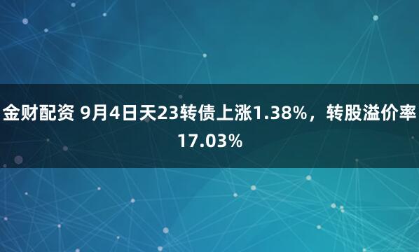 金财配资 9月4日天23转债上涨1.38%，转股溢价率17.03%