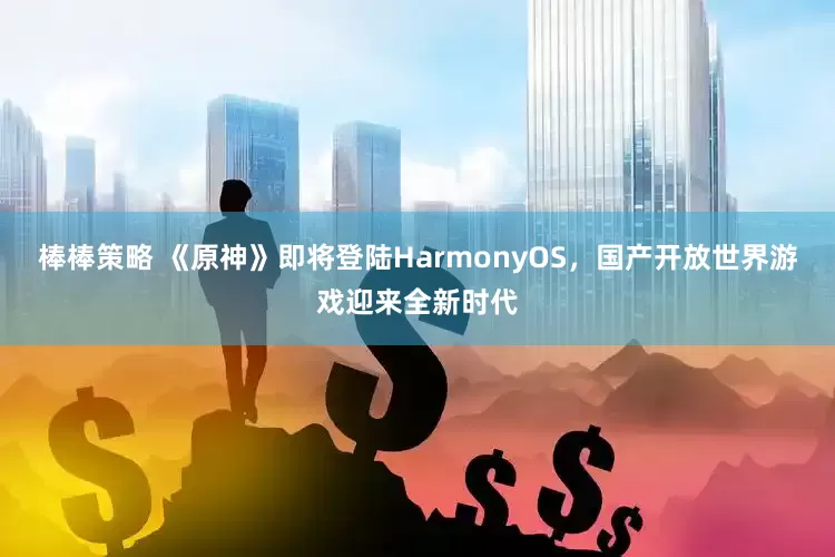 棒棒策略 《原神》即将登陆HarmonyOS，国产开放世界游戏迎来全新时代