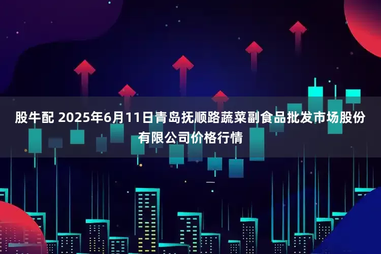 股牛配 2025年6月11日青岛抚顺路蔬菜副食品批发市场股份有限公司价格行情